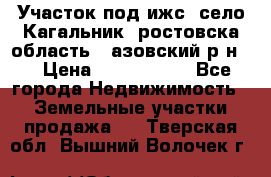 Участок под ижс, село Кагальник, ростовска область , азовский р-н,  › Цена ­ 1 000 000 - Все города Недвижимость » Земельные участки продажа   . Тверская обл.,Вышний Волочек г.